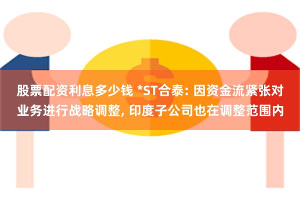 股票配资利息多少钱 *ST合泰: 因资金流紧张对业务进行战略调整, 印度子公司也在调整范围内