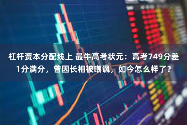 杠杆资本分配线上 最牛高考状元：高考749分差1分满分，曾因长相被嘲讽，如今怎么样了？