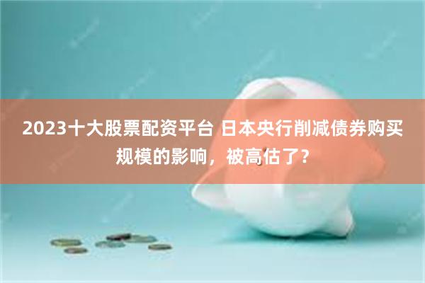 2023十大股票配资平台 日本央行削减债券购买规模的影响，被高估了？