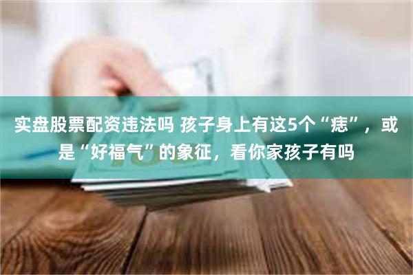 实盘股票配资违法吗 孩子身上有这5个“痣”，或是“好福气”的象征，看你家孩子有吗