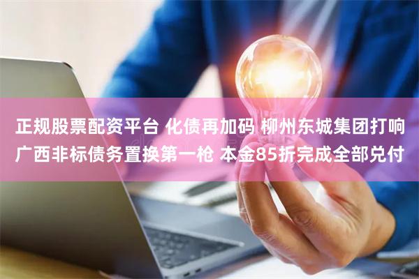 正规股票配资平台 化债再加码 柳州东城集团打响广西非标债务置换第一枪 本金85折完成全部兑付