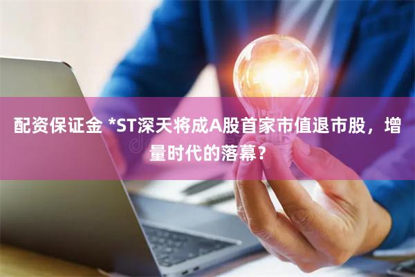 配资保证金 *ST深天将成A股首家市值退市股，增量时代的落幕？