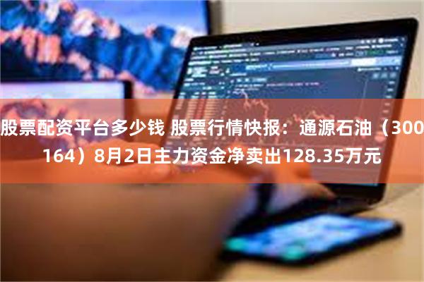 股票配资平台多少钱 股票行情快报：通源石油（300164）8月2日主力资金净卖出128.35万元