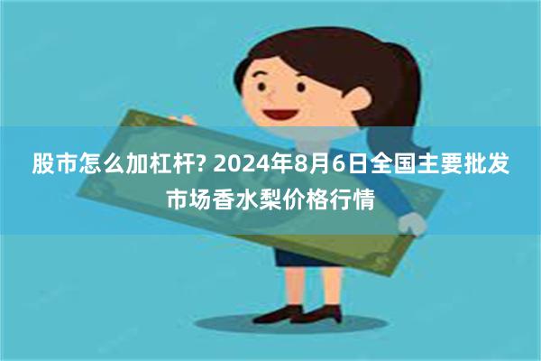 股市怎么加杠杆? 2024年8月6日全国主要批发市场香水梨价格行情