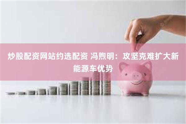 炒股配资网站约选配资 冯煦明：攻坚克难扩大新能源车优势