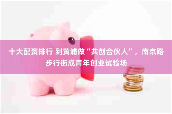 十大配资排行 到黄浦做“共创合伙人”，南京路步行街成青年创业试验场