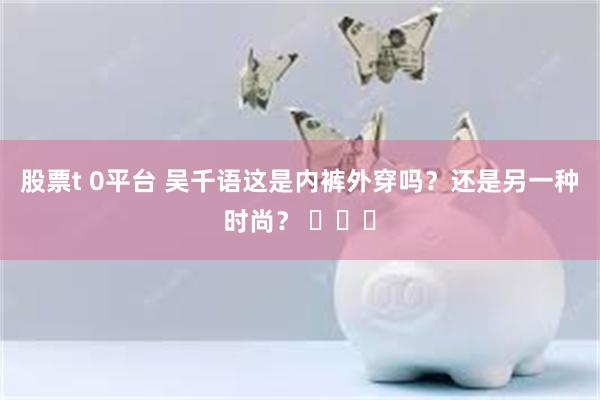 股票t 0平台 吴千语这是内裤外穿吗？还是另一种时尚？ ​​​