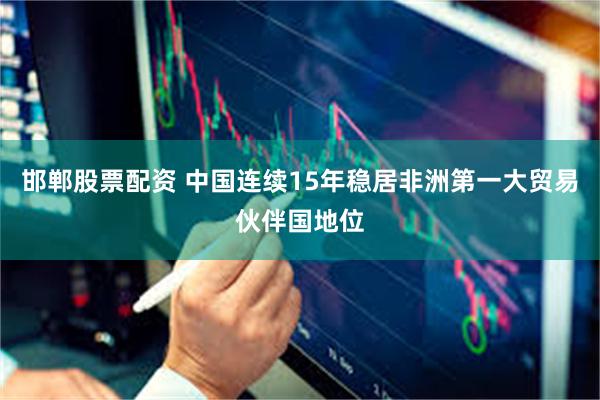 邯郸股票配资 中国连续15年稳居非洲第一大贸易伙伴国地位