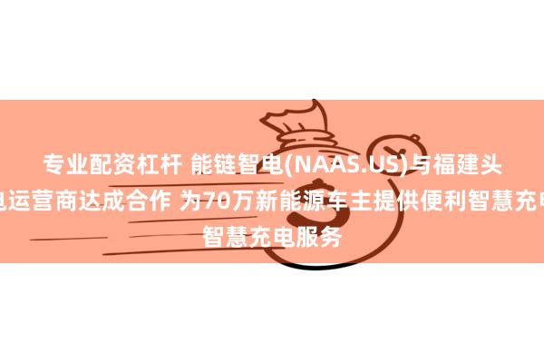 专业配资杠杆 能链智电(NAAS.US)与福建头部充电运营商达成合作 为70万新能源车主提供便利智慧充电服务