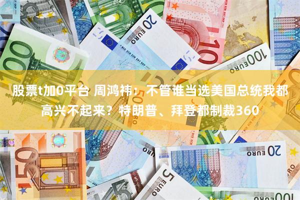 股票t加0平台 周鸿祎：不管谁当选美国总统我都高兴不起来？特朗普、拜登都制裁360
