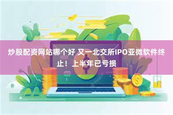 炒股配资网站哪个好 又一北交所IPO亚微软件终止！上半年已亏损