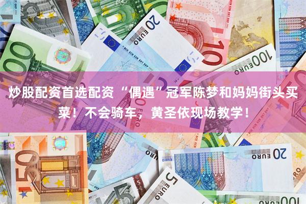炒股配资首选配资 “偶遇”冠军陈梦和妈妈街头买菜！不会骑车，黄圣依现场教学！