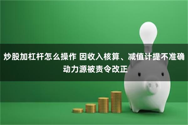 炒股加杠杆怎么操作 因收入核算、减值计提不准确 动力源被责令改正