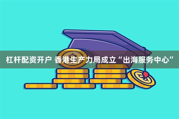 杠杆配资开户 香港生产力局成立“出海服务中心”