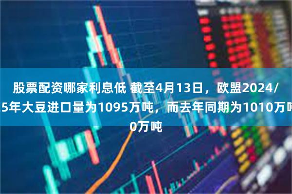 股票配资哪家利息低 截至4月13日，欧盟2024/25年大豆进口量为1095万吨，而去年同期为1010万吨
