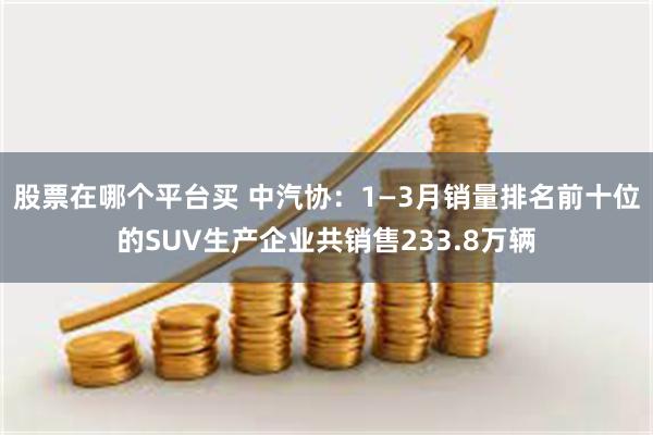 股票在哪个平台买 中汽协：1—3月销量排名前十位的SUV生产企业共销售233.8万辆