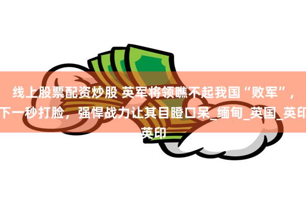 线上股票配资炒股 英军将领瞧不起我国“败军”，下一秒打脸，强悍战力让其目瞪口呆_缅甸_英国_英印