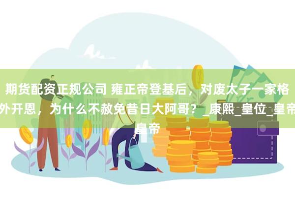 期货配资正规公司 雍正帝登基后，对废太子一家格外开恩，为什么不赦免昔日大阿哥？_康熙_皇位_皇帝