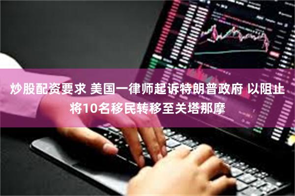 炒股配资要求 美国一律师起诉特朗普政府 以阻止将10名移民转移至关塔那摩