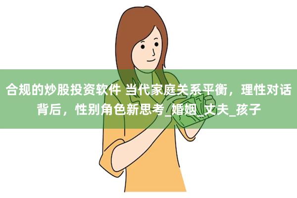 合规的炒股投资软件 当代家庭关系平衡，理性对话背后，性别角色新思考_婚姻_丈夫_孩子