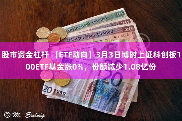 股市资金杠杆 【ETF动向】3月3日博时上证科创板100ETF基金涨0%，份额减少1.08亿份