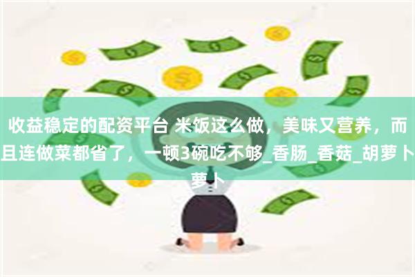 收益稳定的配资平台 米饭这么做，美味又营养，而且连做菜都省了，一顿3碗吃不够_香肠_香菇_胡萝卜