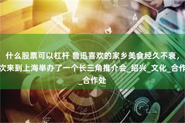 什么股票可以杠杆 鲁迅喜欢的家乡美食经久不衰，这次来到上海举办了一个长三角推介会_绍兴_文化_合作处