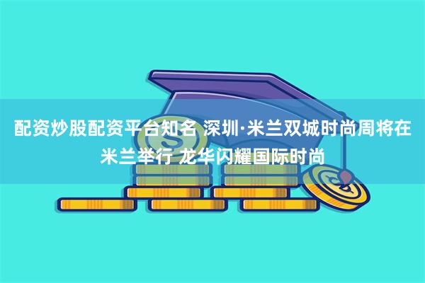 配资炒股配资平台知名 深圳·米兰双城时尚周将在米兰举行 龙华闪耀国际时尚