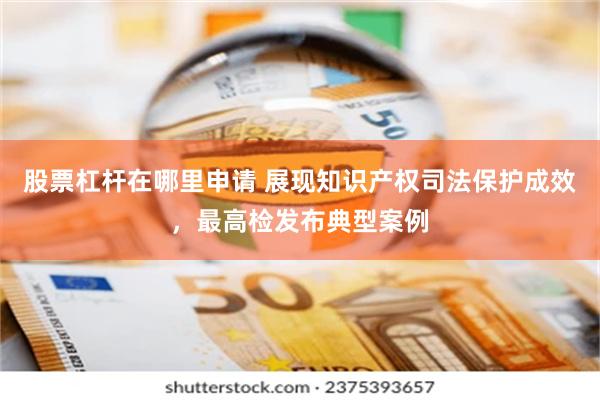 股票杠杆在哪里申请 展现知识产权司法保护成效，最高检发布典型案例