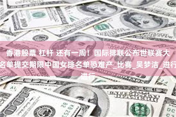 香港股票 杠杆 还有一周！国际排联公布世联赛大名单提交期限中国女排名单恐难产_比赛_吴梦洁_进行