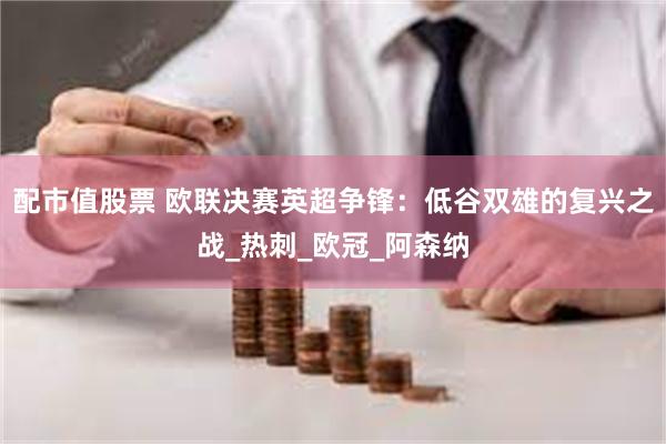 配市值股票 欧联决赛英超争锋：低谷双雄的复兴之战_热刺_欧冠_阿森纳