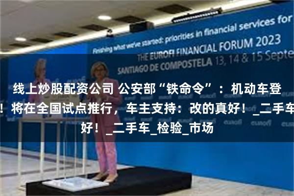 线上炒股配资公司 公安部“铁命令” ：机动车登记政策更新！将在全国试点推行，车主支持：改的真好！_二手车_检验_市场
