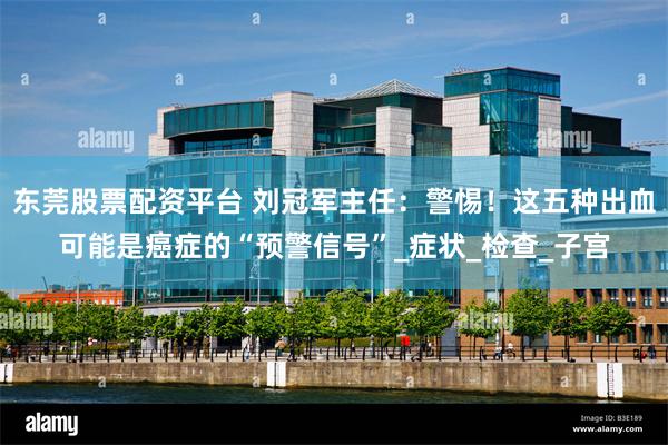 东莞股票配资平台 刘冠军主任：警惕！这五种出血可能是癌症的“预警信号”_症状_检查_子宫