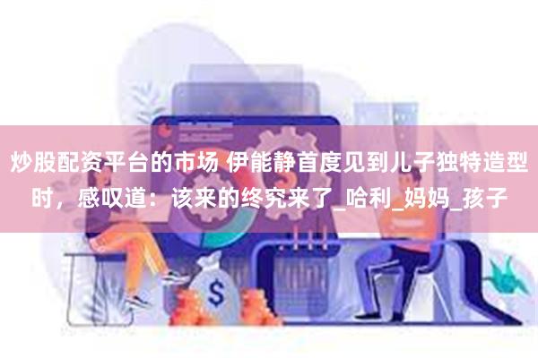 炒股配资平台的市场 伊能静首度见到儿子独特造型时，感叹道：该来的终究来了_哈利_妈妈_孩子