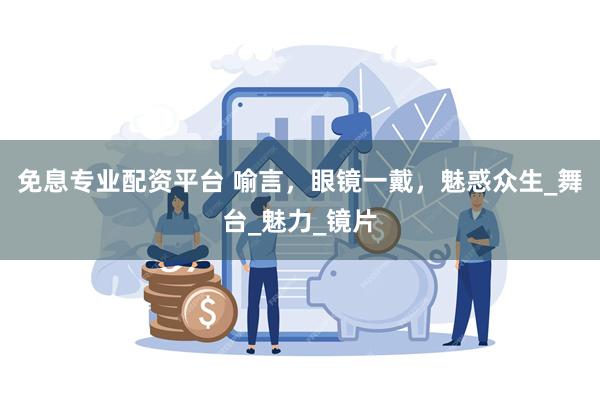 免息专业配资平台 喻言，眼镜一戴，魅惑众生_舞台_魅力_镜片