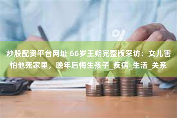 炒股配资平台网址 66岁王朔完整版采访：女儿害怕他死家里，晚年后悔生孩子_疾病_生活_关系