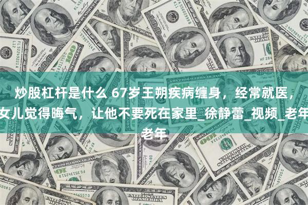 炒股杠杆是什么 67岁王朔疾病缠身，经常就医，女儿觉得晦气，让他不要死在家里_徐静蕾_视频_老年
