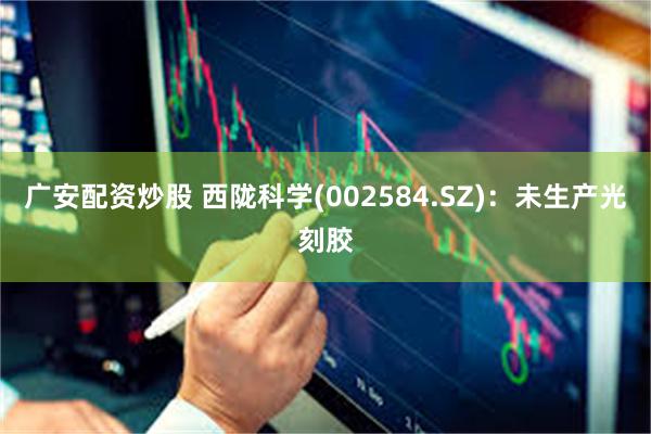 广安配资炒股 西陇科学(002584.SZ)：未生产光刻胶