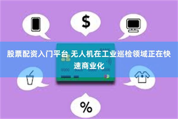 股票配资入门平台 无人机在工业巡检领域正在快速商业化