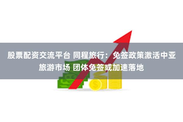 股票配资交流平台 同程旅行：免签政策激活中亚旅游市场 团体免签或加速落地