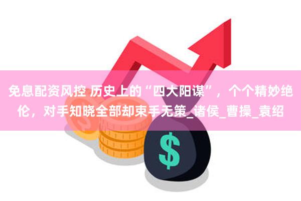 免息配资风控 历史上的“四大阳谋”，个个精妙绝伦，对手知晓全部却束手无策_诸侯_曹操_袁绍
