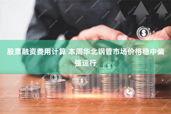 股票融资费用计算 本周华北钢管市场价格稳中偏强运行