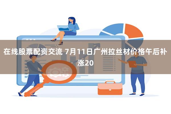 在线股票配资交流 7月11日广州拉丝材价格午后补涨20
