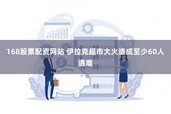 168股票配资网站 伊拉克超市大火造成至少60人遇难