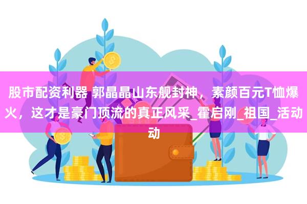 股市配资利器 郭晶晶山东舰封神，素颜百元T恤爆火，这才是豪门顶流的真正风采_霍启刚_祖国_活动