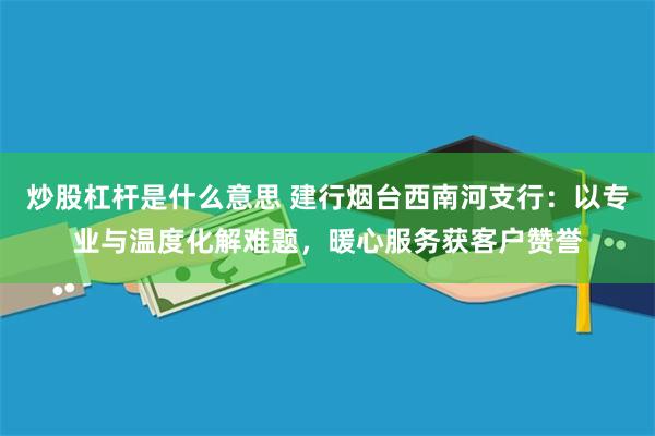 炒股杠杆是什么意思 建行烟台西南河支行：以专业与温度化解难题，暖心服务获客户赞誉