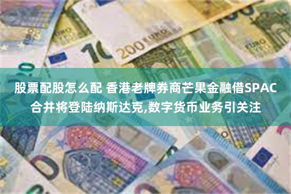 股票配股怎么配 香港老牌券商芒果金融借SPAC合并将登陆纳斯达克,数字货币业务引关注
