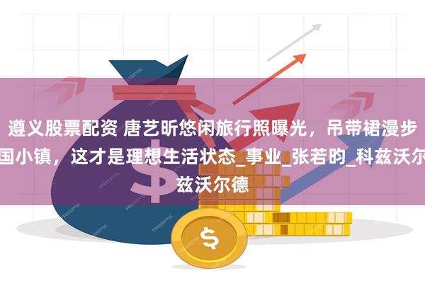 遵义股票配资 唐艺昕悠闲旅行照曝光，吊带裙漫步英国小镇，这才是理想生活状态_事业_张若昀_科兹沃尔德