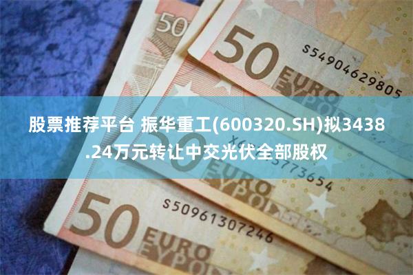 股票推荐平台 振华重工(600320.SH)拟3438.24万元转让中交光伏全部股权