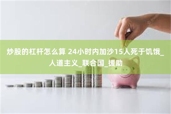 炒股的杠杆怎么算 24小时内加沙15人死于饥饿_人道主义_联合国_援助